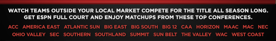 Watch teams outside your local market compete for the title all season long. Get ESPN FULL Court and enjoy matchups from these top conferences: ACC   AMERICA EAST   ATLANTIC SUN   BIG EAST   BIG SOUTH   BIG 12   CAA   HORIZON   MAAC   MAC   NEC   OHIO VALLEY   SEC   SOUTHERN   SOUTHLAND   SUMMIT   SUN BELT   THE VALLEY   WAC   WEST COAST